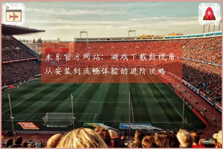 米乐官方网站：游戏下载新视角，从安装到流畅体验的进阶攻略