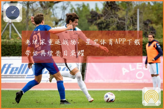 老玩家重返战场，星空体育APP下载带你再续昔日荣耀