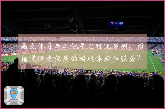 赢点体育与其他平台对比评测：谁能提供更优质的游戏体验和服务？